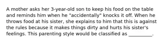 A mother asks her 3-year-old son to keep his food on the table and reminds him when he "accidentally" knocks it off. When he throws food at his sister, she explains to him that this is against the rules because it makes things dirty and hurts his sister's feelings. This parenting style would be classified as __________.