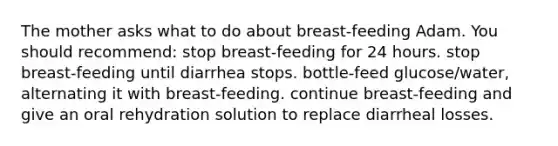 The mother asks what to do about breast-feeding Adam. You should recommend: stop breast-feeding for 24 hours. stop breast-feeding until diarrhea stops. bottle-feed glucose/water, alternating it with breast-feeding. continue breast-feeding and give an oral rehydration solution to replace diarrheal losses.