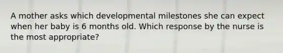 A mother asks which developmental milestones she can expect when her baby is 6 months old. Which response by the nurse is the most appropriate?