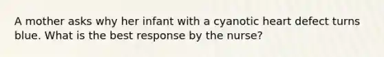 A mother asks why her infant with a cyanotic heart defect turns blue. What is the best response by the nurse?