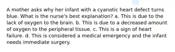 A mother asks why her infant with a cyanotic heart defect turns blue. What is the nurse's best explanation? a. This is due to the lack of oxygen to the brain. b. This is due to a decreased amount of oxygen to the peripheral tissue. c. This is a sign of heart failure. d. This is considered a medical emergency and the infant needs immediate surgery.