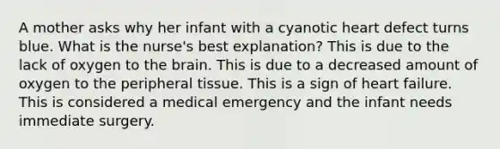 A mother asks why her infant with a cyanotic heart defect turns blue. What is the nurse's best explanation? This is due to the lack of oxygen to the brain. This is due to a decreased amount of oxygen to the peripheral tissue. This is a sign of heart failure. This is considered a medical emergency and the infant needs immediate surgery.