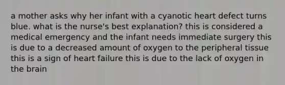 a mother asks why her infant with a cyanotic heart defect turns blue. what is the nurse's best explanation? this is considered a medical emergency and the infant needs immediate surgery this is due to a decreased amount of oxygen to the peripheral tissue this is a sign of heart failure this is due to the lack of oxygen in the brain