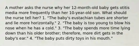 A mother asks the nurse why her 12-month-old baby gets otitis media more frequently than her 10-year-old son. What should the nurse tell her? 1. "The baby's eustachian tubes are shorter and lie more horizontally." 2. "The baby is too young to blow his nose when he has a cold." 3. "The baby spends more time lying down than his older brother; therefore, more dirt gets in the baby's ear." 4. "The baby puts dirty toys in his mouth."