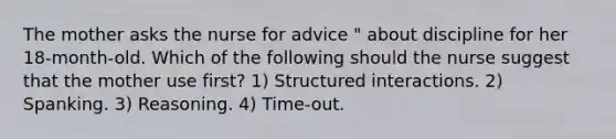 The mother asks the nurse for advice " about discipline for her 18-month-old. Which of the following should the nurse suggest that the mother use first? 1) Structured interactions. 2) Spanking. 3) Reasoning. 4) Time-out.