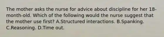 The mother asks the nurse for advice about discipline for her 18-month-old. Which of the following would the nurse suggest that the mother use first? A.Structured interactions. B.Spanking. C.Reasoning. D.Time out.