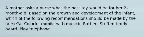 A mother asks a nurse what the best toy would be for her 2-month-old. Based on the growth and development of the infant, which of the following recommendations should be made by the nurse?a. Colorful mobile with musicb. Rattlec. Stuffed teddy beard. Play telephone