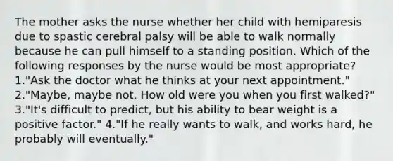 The mother asks the nurse whether her child with hemiparesis due to spastic cerebral palsy will be able to walk normally because he can pull himself to a standing position. Which of the following responses by the nurse would be most appropriate? 1."Ask the doctor what he thinks at your next appointment." 2."Maybe, maybe not. How old were you when you first walked?" 3."It's difficult to predict, but his ability to bear weight is a positive factor." 4."If he really wants to walk, and works hard, he probably will eventually."