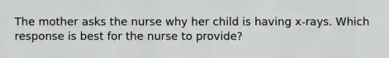 The mother asks the nurse why her child is having x-rays. Which response is best for the nurse to provide?