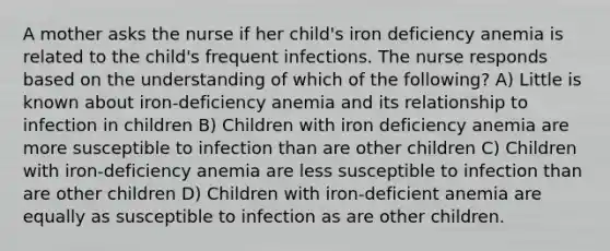 A mother asks the nurse if her child's iron deficiency anemia is related to the child's frequent infections. The nurse responds based on the understanding of which of the following? A) Little is known about iron-deficiency anemia and its relationship to infection in children B) Children with iron deficiency anemia are more susceptible to infection than are other children C) Children with iron-deficiency anemia are less susceptible to infection than are other children D) Children with iron-deficient anemia are equally as susceptible to infection as are other children.