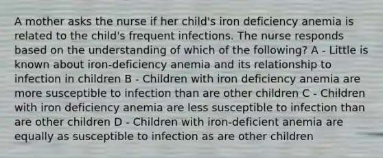 A mother asks the nurse if her child's iron deficiency anemia is related to the child's frequent infections. The nurse responds based on the understanding of which of the following? A - Little is known about iron-deficiency anemia and its relationship to infection in children B - Children with iron deficiency anemia are more susceptible to infection than are other children C - Children with iron deficiency anemia are less susceptible to infection than are other children D - Children with iron-deficient anemia are equally as susceptible to infection as are other children