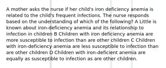 A mother asks the nurse if her child's iron deficiency anemia is related to the child's frequent infections. The nurse responds based on the understanding of which of the following? A Little is known about iron-deficiency anemia and its relationship to infection in children B Children with iron deficiency anemia are more susceptible to infection than are other children C Children with iron-deficiency anemia are less susceptible to infection than are other children D Children with iron-deficient anemia are equally as susceptible to infection as are other children.