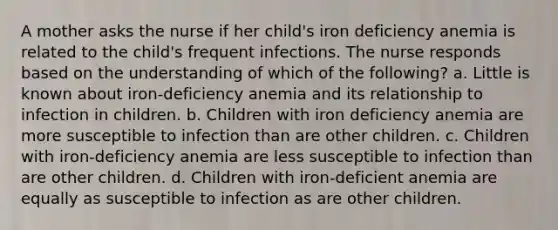 A mother asks the nurse if her child's iron deficiency anemia is related to the child's frequent infections. The nurse responds based on the understanding of which of the following? a. Little is known about iron-deficiency anemia and its relationship to infection in children. b. Children with iron deficiency anemia are more susceptible to infection than are other children. c. Children with iron-deficiency anemia are less susceptible to infection than are other children. d. Children with iron-deficient anemia are equally as susceptible to infection as are other children.