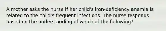 A mother asks the nurse if her child's iron-deficiency anemia is related to the child's frequent infections. The nurse responds based on the understanding of which of the following?