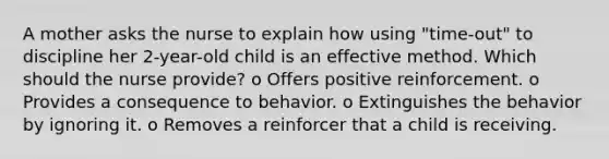 A mother asks the nurse to explain how using "time-out" to discipline her 2-year-old child is an effective method. Which should the nurse provide? o Offers positive reinforcement. o Provides a consequence to behavior. o Extinguishes the behavior by ignoring it. o Removes a reinforcer that a child is receiving.