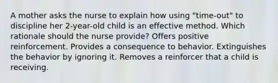 A mother asks the nurse to explain how using "time-out" to discipline her 2-year-old child is an effective method. Which rationale should the nurse provide? Offers positive reinforcement. Provides a consequence to behavior. Extinguishes the behavior by ignoring it. Removes a reinforcer that a child is receiving.