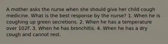 A mother asks the nurse when she should give her child cough medicine. What is the best response by the nurse? 1. When he is coughing up green secretions. 2. When he has a temperature over 102F. 3. When he has bronchitis. 4. When he has a dry cough and cannot rest.