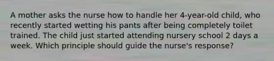 A mother asks the nurse how to handle her 4-year-old child, who recently started wetting his pants after being completely toilet trained. The child just started attending nursery school 2 days a week. Which principle should guide the nurse's response?