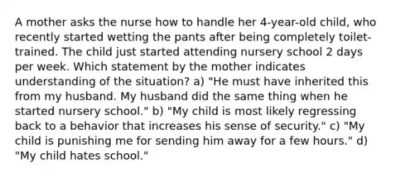 A mother asks the nurse how to handle her 4-year-old child, who recently started wetting the pants after being completely toilet-trained. The child just started attending nursery school 2 days per week. Which statement by the mother indicates understanding of the situation? a) "He must have inherited this from my husband. My husband did the same thing when he started nursery school." b) "My child is most likely regressing back to a behavior that increases his sense of security." c) "My child is punishing me for sending him away for a few hours." d) "My child hates school."