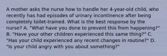 A mother asks the nurse how to handle her 4-year-old child, who recently has had episodes of urinary incontinence after being completely toilet-trained. What is the best response by the nurse? A. "What have you done to prevent this from happening?" B. "Have your other children experienced this same thing?" C. "Has your child experienced any recent changes in routine?" D. "Is your child angry with you about something?"