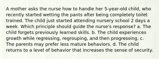 A mother asks the nurse how to handle her 5-year-old child, who recently started wetting the pants after being completely toilet trained. The child just started attending nursery school 2 days a week. Which principle should guide the nurse's response? a. The child forgets previously learned skills. b. The child experiences growth while regressing, regrouping, and then progressing. c. The parents may prefer less mature behaviors. d. The child returns to a level of behavior that increases the sense of security.