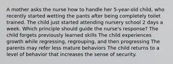 A mother asks the nurse how to handle her 5-year-old child, who recently started wetting the pants after being completely toilet trained. The child just started attending nursery school 2 days a week. Which principle should guide the nurse's response? The child forgets previously learned skills The child experiences growth while regressing, regrouping, and then progressing The parents may refer less mature behaviors The child returns to a level of behavior that increases the sense of security.