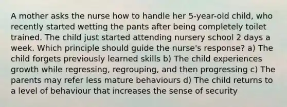 A mother asks the nurse how to handle her 5-year-old child, who recently started wetting the pants after being completely toilet trained. The child just started attending nursery school 2 days a week. Which principle should guide the nurse's response? a) The child forgets previously learned skills b) The child experiences growth while regressing, regrouping, and then progressing c) The parents may refer less mature behaviours d) The child returns to a level of behaviour that increases the sense of security