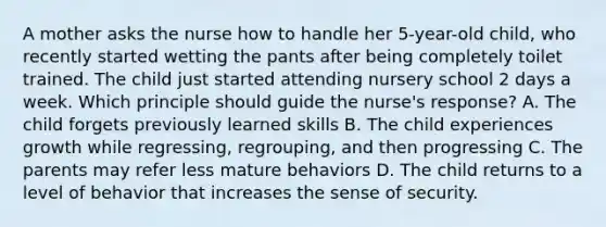 A mother asks the nurse how to handle her 5-year-old child, who recently started wetting the pants after being completely toilet trained. The child just started attending nursery school 2 days a week. Which principle should guide the nurse's response? A. The child forgets previously learned skills B. The child experiences growth while regressing, regrouping, and then progressing C. The parents may refer less mature behaviors D. The child returns to a level of behavior that increases the sense of security.