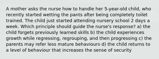 A mother asks the nurse how to handle her 5-year-old child, who recently started wetting the pants after being completely toilet trained. The child just started attending nursery school 2 days a week. Which principle should guide the nurse's response? a) the child forgets previously learned skills b) the child experiences growth while regressing, regrouping, and then progressing c) the parents may refer less mature behaviours d) the child returns to a level of behaviour that increases the sense of security