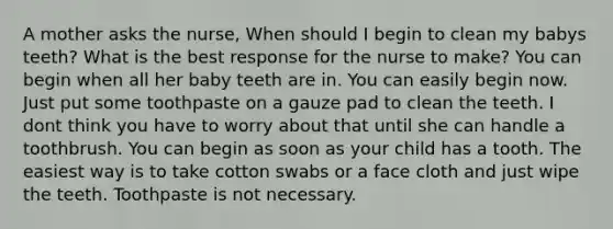 A mother asks the nurse, When should I begin to clean my babys teeth? What is the best response for the nurse to make? You can begin when all her baby teeth are in. You can easily begin now. Just put some toothpaste on a gauze pad to clean the teeth. I dont think you have to worry about that until she can handle a toothbrush. You can begin as soon as your child has a tooth. The easiest way is to take cotton swabs or a face cloth and just wipe the teeth. Toothpaste is not necessary.