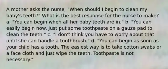 A mother asks the nurse, "When should I begin to clean my baby's teeth?" What is the best response for the nurse to make? a. "You can begin when all her baby teeth are in." b. "You can easily begin now. Just put some toothpaste on a gauze pad to clean the teeth." c. "I don't think you have to worry about that until she can handle a toothbrush." d. "You can begin as soon as your child has a tooth. The easiest way is to take cotton swabs or a face cloth and just wipe the teeth. Toothpaste is not necessary."