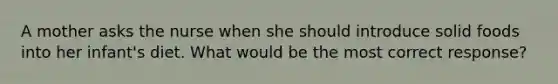 A mother asks the nurse when she should introduce solid foods into her infant's diet. What would be the most correct response?