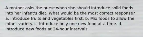 A mother asks the nurse when she should introduce solid foods into her infant's diet. What would be the most correct response? a. Introduce fruits and vegetables first. b. Mix foods to allow the infant variety. c. Introduce only one new food at a time. d. Introduce new foods at 24-hour intervals.