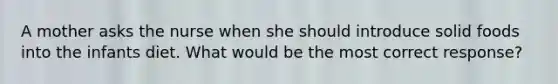 A mother asks the nurse when she should introduce solid foods into the infants diet. What would be the most correct response?