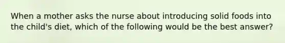 When a mother asks the nurse about introducing solid foods into the child's diet, which of the following would be the best answer?