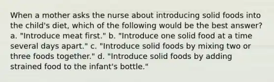 When a mother asks the nurse about introducing solid foods into the child's diet, which of the following would be the best answer? a. "Introduce meat first." b. "Introduce one solid food at a time several days apart." c. "Introduce solid foods by mixing two or three foods together." d. "Introduce solid foods by adding strained food to the infant's bottle."