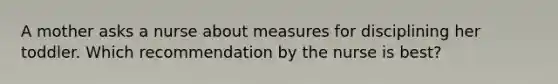 A mother asks a nurse about measures for disciplining her toddler. Which recommendation by the nurse is best?