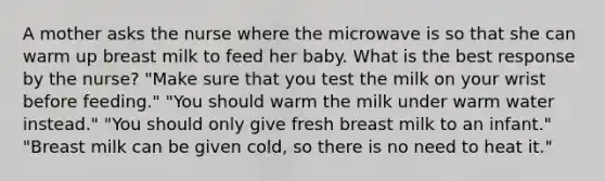 A mother asks the nurse where the microwave is so that she can warm up breast milk to feed her baby. What is the best response by the nurse? "Make sure that you test the milk on your wrist before feeding." "You should warm the milk under warm water instead." "You should only give fresh breast milk to an infant." "Breast milk can be given cold, so there is no need to heat it."