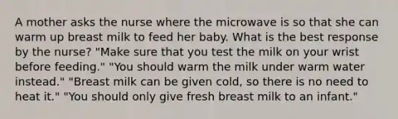 A mother asks the nurse where the microwave is so that she can warm up breast milk to feed her baby. What is the best response by the nurse? "Make sure that you test the milk on your wrist before feeding." "You should warm the milk under warm water instead." "Breast milk can be given cold, so there is no need to heat it." "You should only give fresh breast milk to an infant."