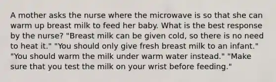 A mother asks the nurse where the microwave is so that she can warm up breast milk to feed her baby. What is the best response by the nurse? "Breast milk can be given cold, so there is no need to heat it." "You should only give fresh breast milk to an infant." "You should warm the milk under warm water instead." "Make sure that you test the milk on your wrist before feeding."