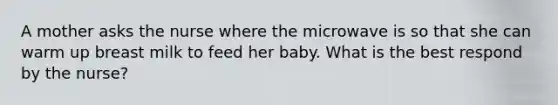 A mother asks the nurse where the microwave is so that she can warm up breast milk to feed her baby. What is the best respond by the nurse?