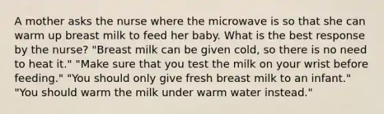 A mother asks the nurse where the microwave is so that she can warm up breast milk to feed her baby. What is the best response by the nurse? "Breast milk can be given cold, so there is no need to heat it." "Make sure that you test the milk on your wrist before feeding." "You should only give fresh breast milk to an infant." "You should warm the milk under warm water instead."