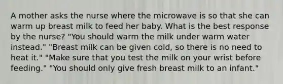 A mother asks the nurse where the microwave is so that she can warm up breast milk to feed her baby. What is the best response by the nurse? "You should warm the milk under warm water instead." "Breast milk can be given cold, so there is no need to heat it." "Make sure that you test the milk on your wrist before feeding." "You should only give fresh breast milk to an infant."