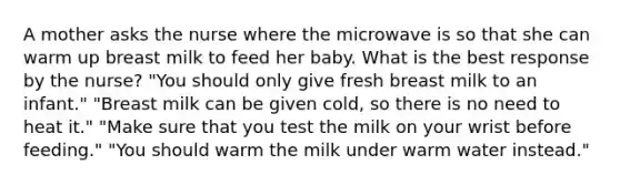 A mother asks the nurse where the microwave is so that she can warm up breast milk to feed her baby. What is the best response by the nurse? "You should only give fresh breast milk to an infant." "Breast milk can be given cold, so there is no need to heat it." "Make sure that you test the milk on your wrist before feeding." "You should warm the milk under warm water instead."