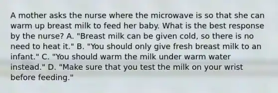 A mother asks the nurse where the microwave is so that she can warm up breast milk to feed her baby. What is the best response by the nurse? A. "Breast milk can be given cold, so there is no need to heat it." B. "You should only give fresh breast milk to an infant." C. "You should warm the milk under warm water instead." D. "Make sure that you test the milk on your wrist before feeding."