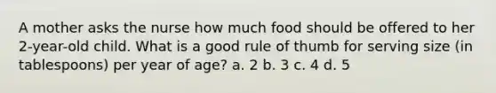 A mother asks the nurse how much food should be offered to her 2-year-old child. What is a good rule of thumb for serving size (in tablespoons) per year of age? a. 2 b. 3 c. 4 d. 5