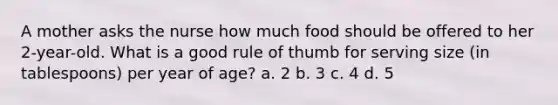 A mother asks the nurse how much food should be offered to her 2-year-old. What is a good rule of thumb for serving size (in tablespoons) per year of age? a. 2 b. 3 c. 4 d. 5