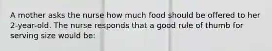 A mother asks the nurse how much food should be offered to her 2-year-old. The nurse responds that a good rule of thumb for serving size would be: