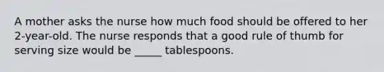 A mother asks the nurse how much food should be offered to her 2-year-old. The nurse responds that a good rule of thumb for serving size would be _____ tablespoons.