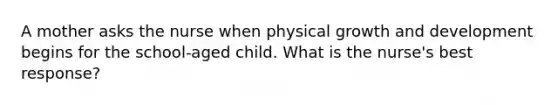 A mother asks the nurse when physical growth and development begins for the school-aged child. What is the nurse's best response?